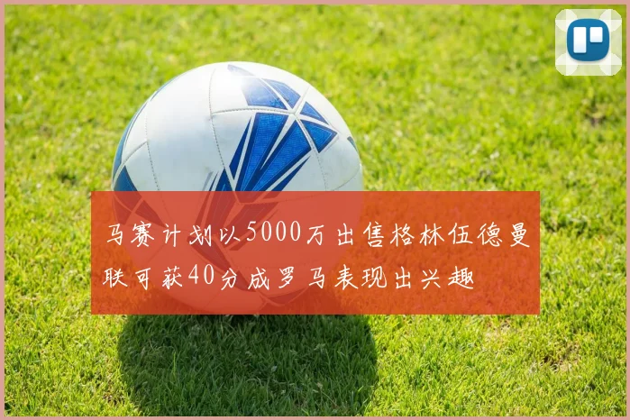 马赛计划以5000万出售格林伍德曼联可获40分成罗马表现出兴趣