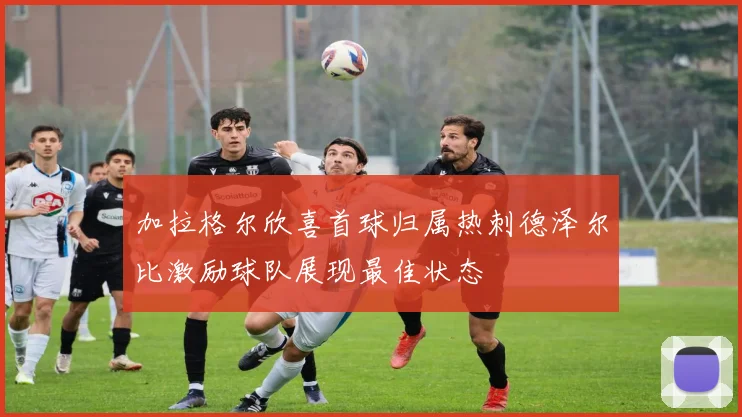 加拉格尔欣喜首球归属热刺德泽尔比激励球队展现最佳状态