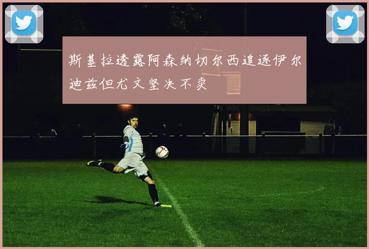 斯基拉透露阿森纳切尔西追逐伊尔迪兹但尤文坚决不卖