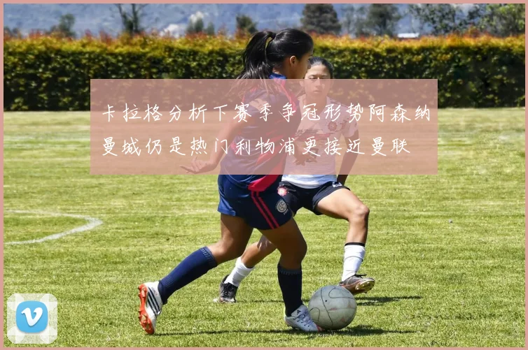卡拉格分析下赛季争冠形势阿森纳曼城仍是热门利物浦更接近曼联