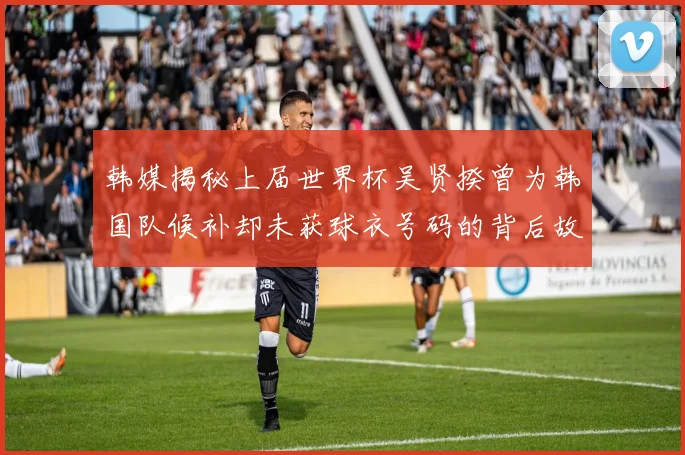 韩媒揭秘上届世界杯吴贤揆曾为韩国队候补却未获球衣号码的背后故事