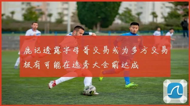 鹿记透露字母哥交易或为多方交易极有可能在选秀大会前达成