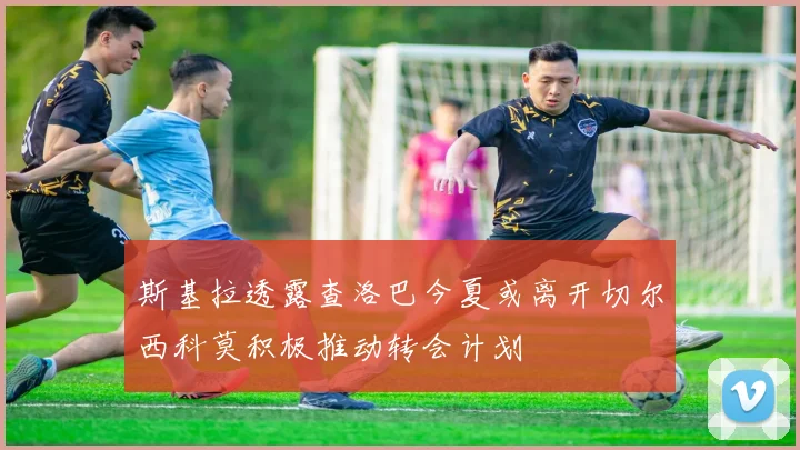 斯基拉透露查洛巴今夏或离开切尔西科莫积极推动转会计划