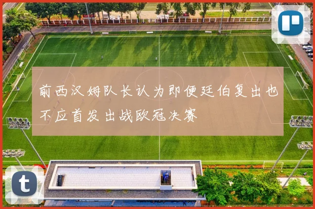 前西汉姆队长认为即便廷伯复出也不应首发出战欧冠决赛