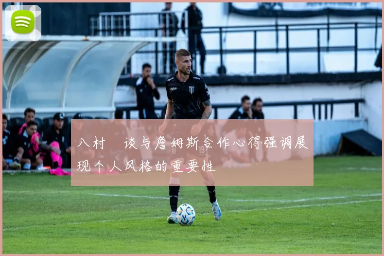 八村塁谈与詹姆斯合作心得强调展现个人风格的重要性