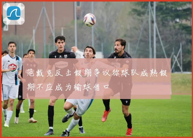 范戴克反击假期争议称球队成熟假期不应成为输球借口