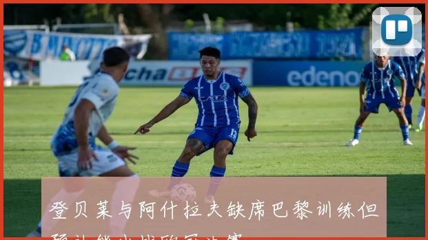 登贝莱与阿什拉夫缺席巴黎训练但预计能出战欧冠决赛